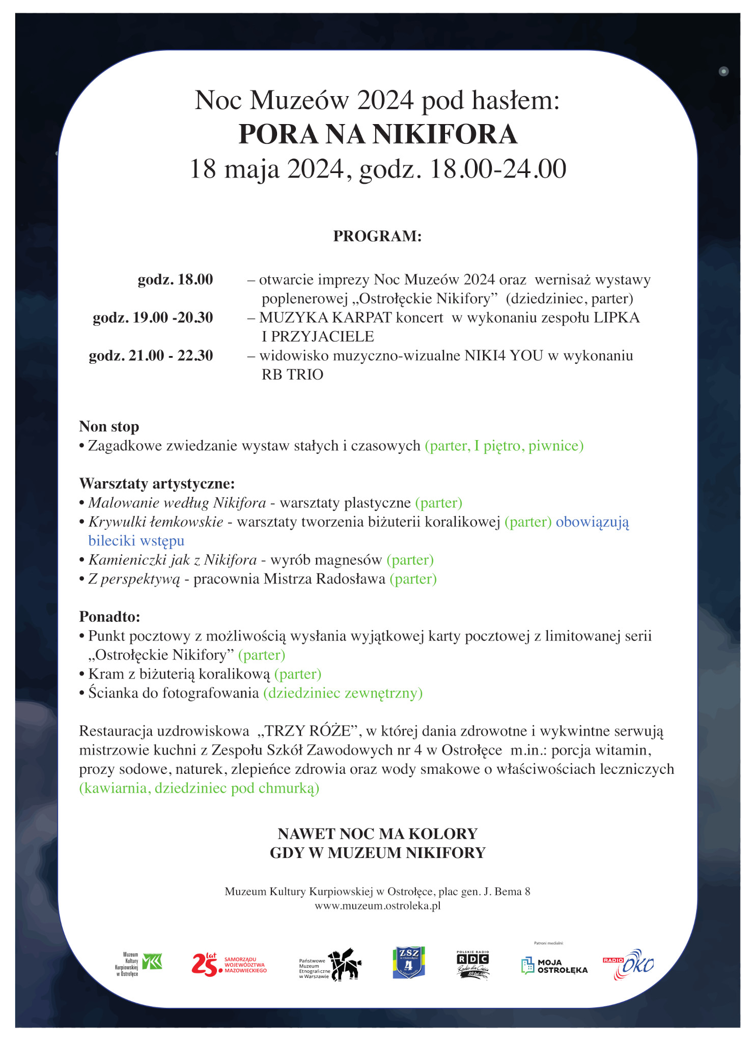 Noc Muzeów 2024 PORA NA NIKIFORA18 maja 2024, godz.18.00-24.00NAWET NOC MA KOLORYGDY W MUZEUM NIKIFORYPROGRAM:godz. 18.00 – otwarcie imprezy Noc Muzeów 2024 godz. 19.00 – koncert MUZYKA KARPAT w wykonaniu zespołu LIPKA I PRZYJACIELE godz. 21.00 –widowisko muzyczno-wizualne NIKI4 YOU w wykonaniu zespołu RB TRIO Non stop- zgadywanki i krzyżówki na salach wystawowych - warsztaty artystyczne: Malowanie według Nikifora, Krywulki łemkowskie, Kamieniczki jak               z Nikifora, Z perspektywą- Kram z biżuterią koralikową - Restauracja uzdrowiskowa TRZY RÓŻE prowadzona przez mistrzów kuchni z ZSZ nr 4   w Ostrołęce  Mile widziane atrybuty „prawdziwego malarza” (Nikifor szczególnie upodobał sobie kapelusze i fontazie pod szyją:) Wstęp 1 złMuzeum Kultury Kurpiowskiej w Ostrołęce, plac gen. J. Bema 8, www.muzeum.ostroleka.pl