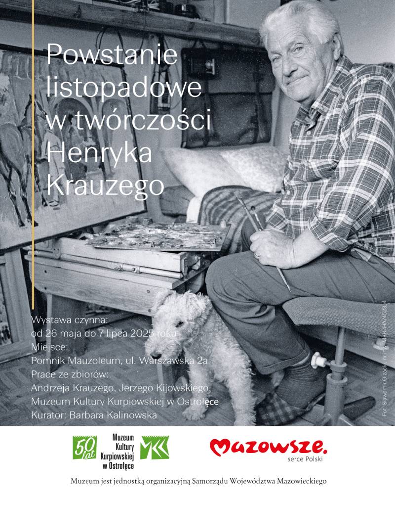 Plakat reklamujący wystawę „Powstanie listopadowe w twórczości Henryka Krauzego”. Wystawa czynna: od 26 maja do 7 lipca 2025 roku Miejsce: Pomnik Mauzoleum, ul. Warszawska 2a Prace ze zbiorów: Andrzeja Krauzego, Jerzego Kijowskiego, Muzeum Kultury Kurpiowskiej w Ostrołęce Kurator Barbara Kalinowska logotypy MKK oraz marki Mazowsze Muzeum jest jednostką organizacyjną Samorządu Województwa Mazowieckiego. Jako tło Fotografia czarno-biała, siedzi starszy mężczyzna trzymający w dłoni dwa pędzle, przy nim mały pies, obok malowany obraz