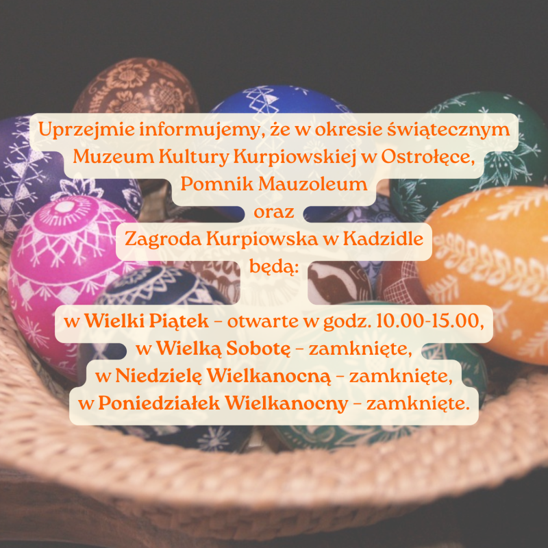 Uprzejmie informujemy, że w okresie świątecznym Muzeum Kultury Kurpiowskiej w Ostrołęce, Pomnik Mauzoleum oraz Zagroda Kurpiowska w Kadzidle będą:
w Wielki Piątek – otwarte w godz. 10.00–15.00,
w Wielką Sobotę – zamknięte,
w Niedzielę Wielkanocną – zamknięte,
w Poniedziałek Wielkanocny – zamknięte.