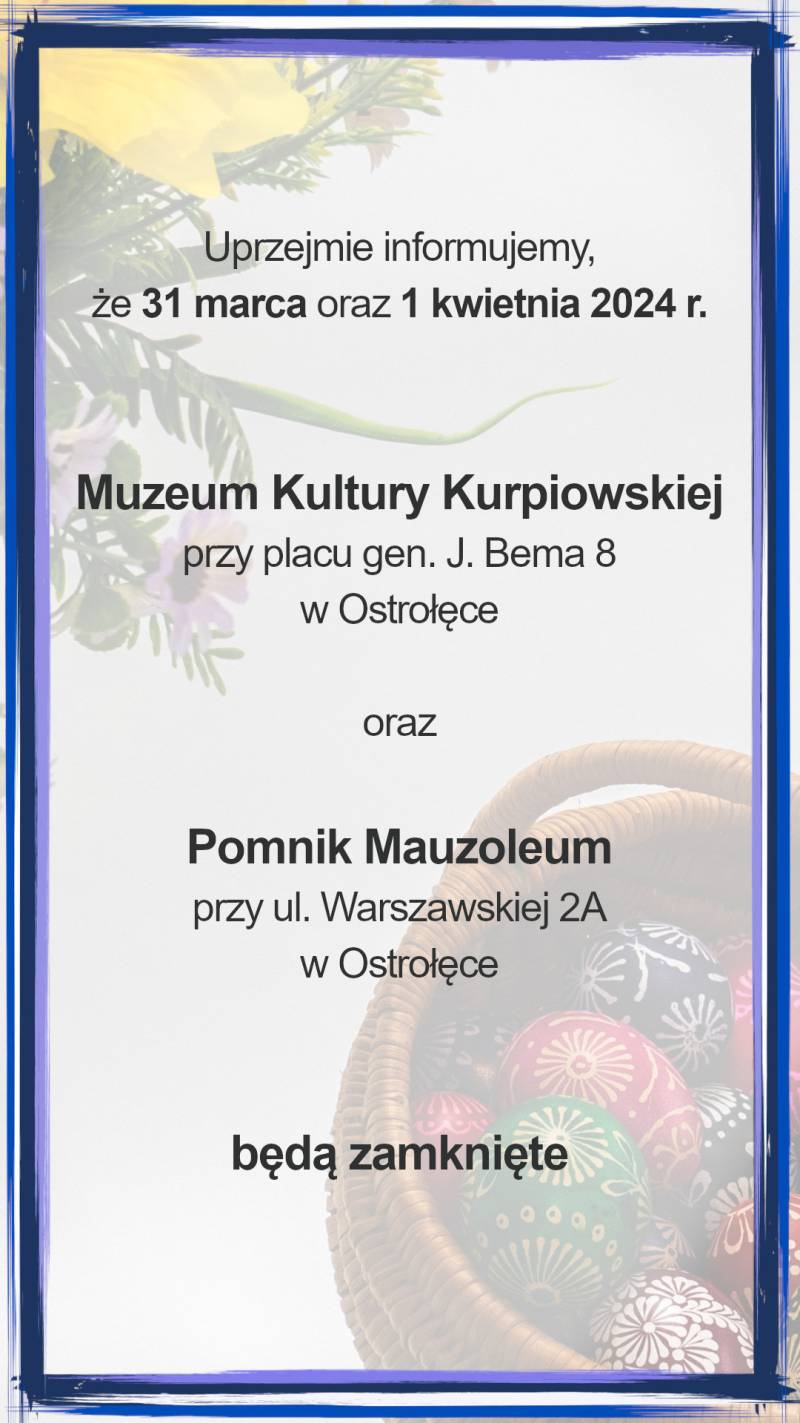 Uprzejmie informujemy,
że 31 marca oraz 1 kwietnia 2024 r.
Muzeum Kultury Kurpiowskiej
przy placu gen. J. Bema 8
w Ostrołęce
oraz
Pomnik Mauzoleum
przy ul. Warszawskiej 2A
w Ostrołęce
będą zamknięte