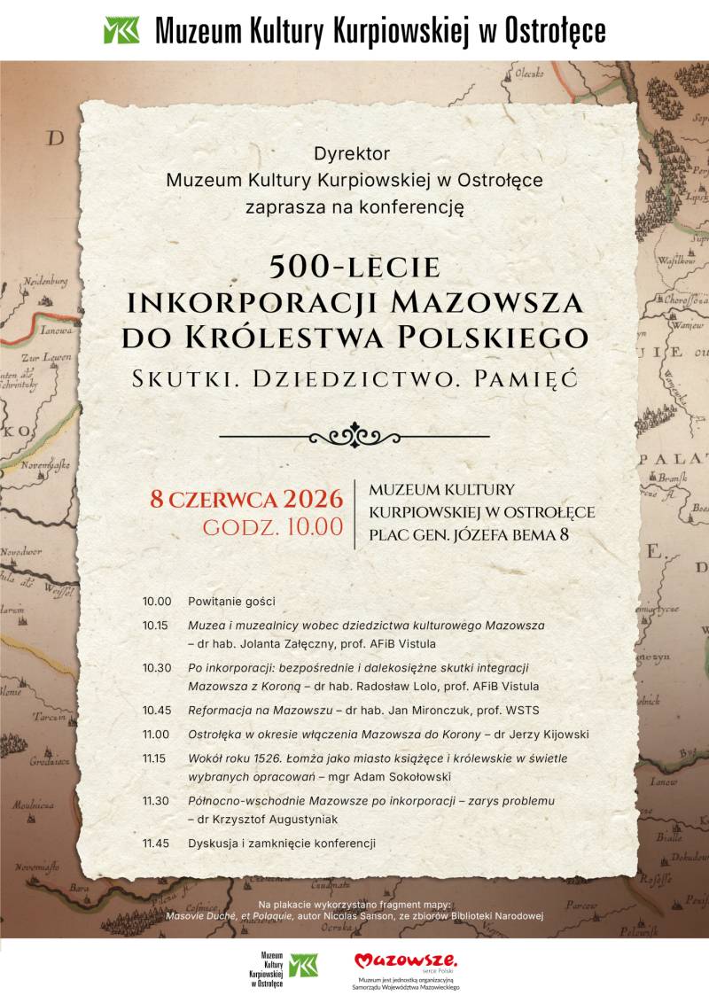 Dyrektor Muzeum Kultury Kurpiowskiej w Ostrołęce zaprasza na konferencję 500-lecie inkorporacji Mazowsza do Królestwa Polskiego. Skutki. Dziedzictwo. Pamięć 8 czerwca 2026 r., godz. 10.00, Muzeum Kultury Kurpiowskiej w Ostrołęce Plac gen. J. Bema 8 10.00 – Powitanie gości; 10.15–10.30 – Muzea i muzealnicy wobec dziedzictwa kulturowego Mazowsza – dr hab. Jolanta Załęczny, prof. AFIB Vistula; 10.30–10.45 – Po inkorporacji: bezpośrednie i dalekosiężne skutki integracji Mazowsza z Koroną – dr hab. Radosław Lolo, prof. AFiB Vistula; 10.45–11.00 – Reformacja na Mazowszu – dr hab. Jan Mironczuk, prof. WSTS; 11.00–11.15 – Ostrołęka w okresie włączenia Mazowsza do Korony – dr Jerzy Kijowski; 11.15–11.30 – Wokół roku 1526. Łomża jako miasto książęce i królewskie w świetle wybranych opracowań – mgr Adam Sokołowski; 11.30–11.45 – Północno-wschodnie Mazowsze po inkorporacji – zarys problemu – dr Krzysztof Augustyniak; 11.45 – Dyskusja i zamknięcie konferencji. Na plakacie wykorzystano mapę lub fragment mapy: Masovie Duché, et Polaquie, aut. Nicolas Sanson, ze zbiorów Biblioteki Narodowej