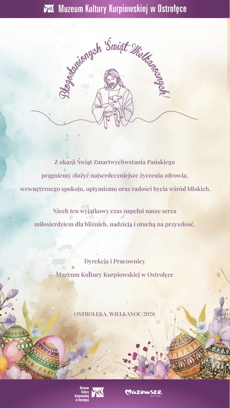 Błogosławionych Świąt Wielkanocnych!  Z okazji Świąt Zmartwychwstania Pańskiego pragniemy złożyć najserdeczniejsze życzymy zdrowia, wewnętrznego spokoju, optymizmu oraz radości bycia wśród bliskich. Niech ten wyjątkowy czas napełni nasze serca miłosierdziem dla bliźnich, nadzieją i otuchą na przyszłość.  Dyrekcja i Pracownicy  Muzeum Kultury Kurpiowskiej w Ostrołęce